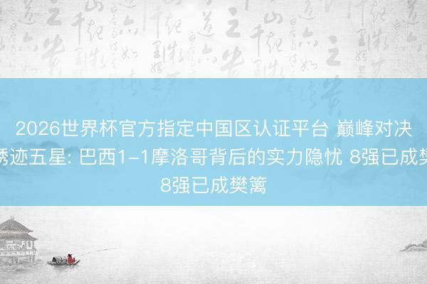 2026世界杯官方指定中国区认证平台 巅峰对决与锈迹五星: 巴西1-1摩洛哥背后的实力隐忧 8强已成樊篱