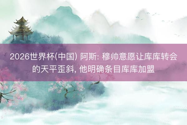 2026世界杯(中国) 阿斯: 穆帅意愿让库库转会的天平歪斜， 他明确条目库库加盟