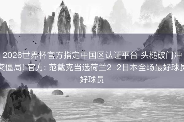 2026世界杯官方指定中国区认证平台 头槌破门冲突僵局! 官方: 范戴克当选荷兰2-2日本全场最好球员