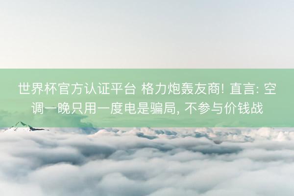 世界杯官方认证平台 格力炮轰友商! 直言: 空调一晚只用一度电是骗局， 不参与价钱战