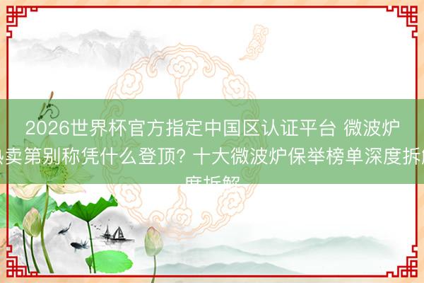 2026世界杯官方指定中国区认证平台 微波炉热卖第别称凭什么登顶? 十大微波炉保举榜单深度拆解