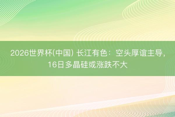2026世界杯(中国) 长江有色：空头厚谊主导，16日多晶硅或涨跌不大