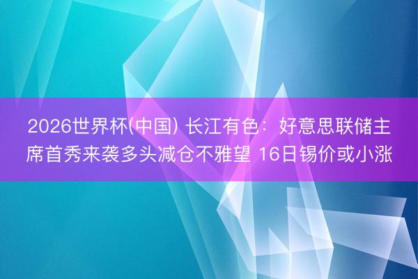 2026世界杯(中国) 长江有色：好意思联储主席首秀来袭多头减仓不雅望 16日锡价或小涨
