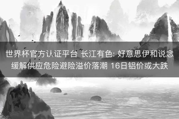 世界杯官方认证平台 长江有色: 好意思伊和说念缓解供应危险避险溢价落潮 16日铝价或大跌