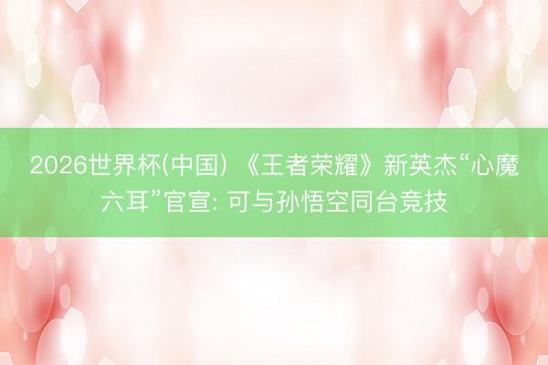 2026世界杯(中国) 《王者荣耀》新英杰“心魔六耳”官宣: 可与孙悟空同台竞技