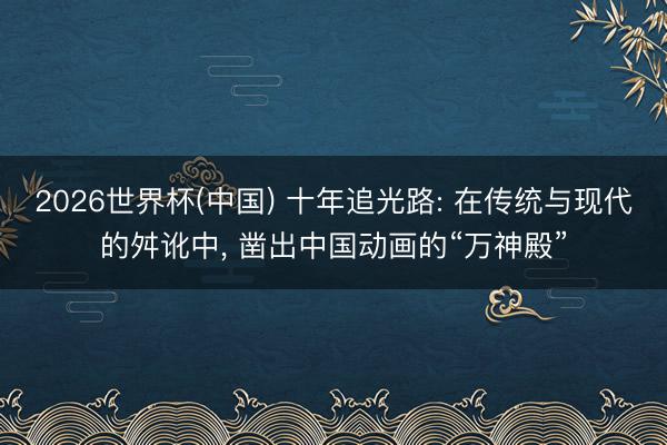 2026世界杯(中国) 十年追光路: 在传统与现代的舛讹中， 凿出中国动画的“万神殿”