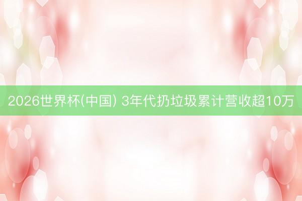 2026世界杯(中国) 3年代扔垃圾累计营收超10万