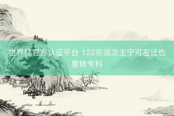 世界杯官方认证平台 122东说念主宁可左迁也要转专科