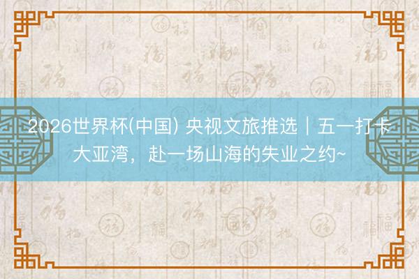 2026世界杯(中国) 央视文旅推选｜五一打卡大亚湾，赴一场山海的失业之约~