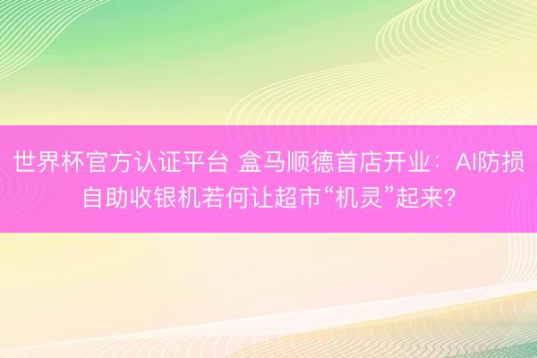 世界杯官方认证平台 盒马顺德首店开业：AI防损自助收银机若何让超市“机灵”起来？