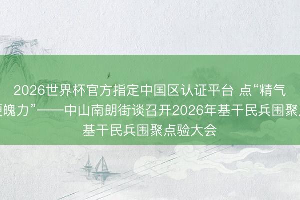 2026世界杯官方指定中国区认证平台 点“精气神”验“硬魄力”——中山南朗街谈召开2026年基干民兵围聚点验大会