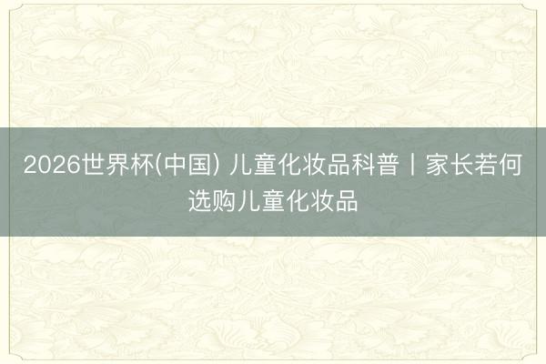 2026世界杯(中国) 儿童化妆品科普丨家长若何选购儿童化妆品