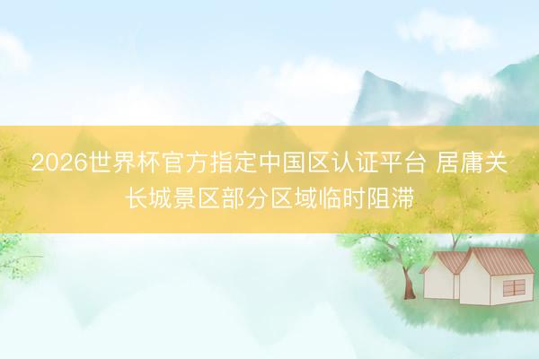 2026世界杯官方指定中国区认证平台 居庸关长城景区部分区域临时阻滞
