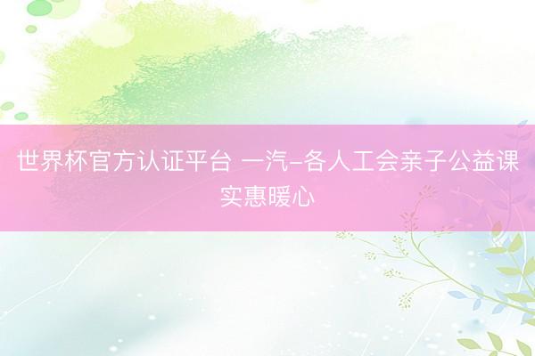 世界杯官方认证平台 一汽-各人工会亲子公益课实惠暖心