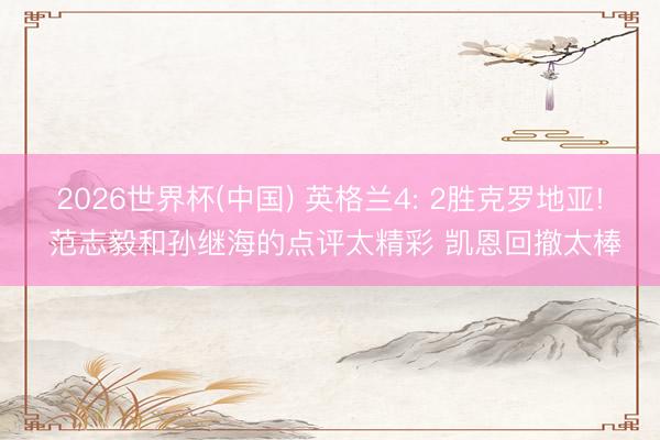 2026世界杯(中国) 英格兰4: 2胜克罗地亚! 范志毅和孙继海的点评太精彩 凯恩回撤太棒