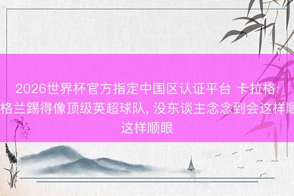 2026世界杯官方指定中国区认证平台 卡拉格: 英格兰踢得像顶级英超球队, 没东谈主念念到会这样顺眼