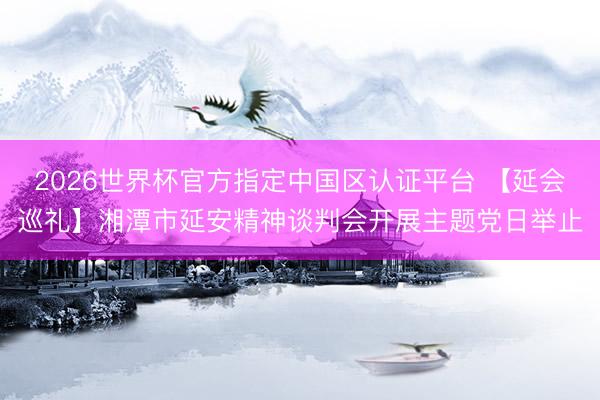 2026世界杯官方指定中国区认证平台 【延会巡礼】湘潭市延安精神谈判会开展主题党日举止
