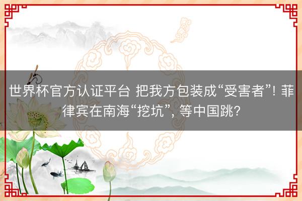 世界杯官方认证平台 把我方包装成“受害者”! 菲律宾在南海“挖坑”, 等中国跳?