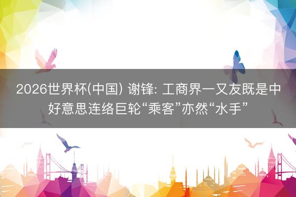 2026世界杯(中国) 谢锋: 工商界一又友既是中好意思连络巨轮“乘客”亦然“水手”