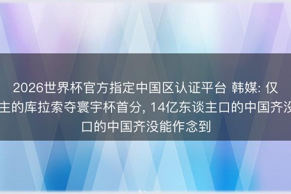 2026世界杯官方指定中国区认证平台 韩媒: 仅14万东谈主的库拉索夺寰宇杯首分, 14亿东谈主口的中国齐没能作念到