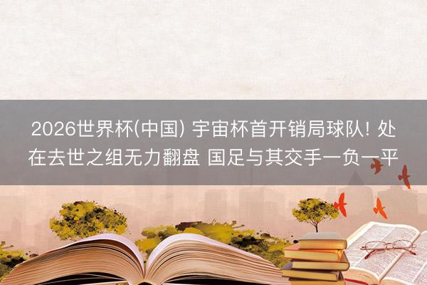 2026世界杯(中国) 宇宙杯首开销局球队! 处在去世之组无力翻盘 国足与其交手一负一平